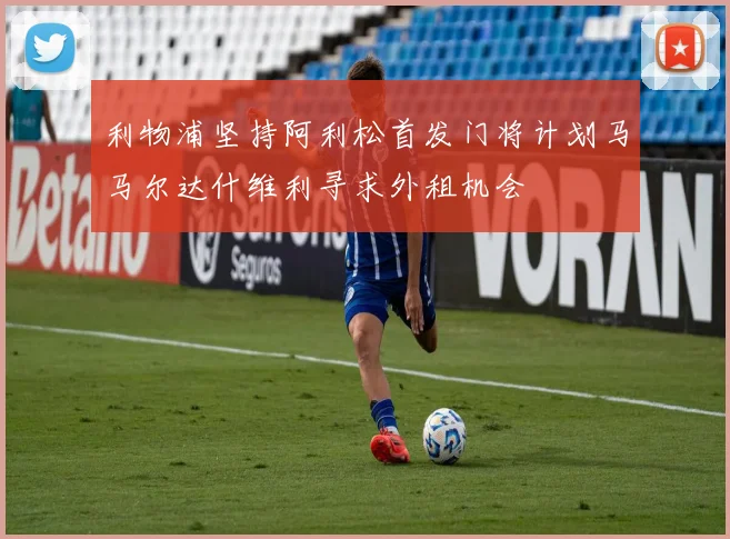 利物浦坚持阿利松首发门将计划马马尔达什维利寻求外租机会