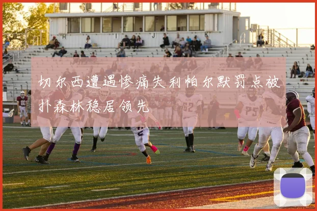 切尔西遭遇惨痛失利帕尔默罚点被扑森林稳居领先