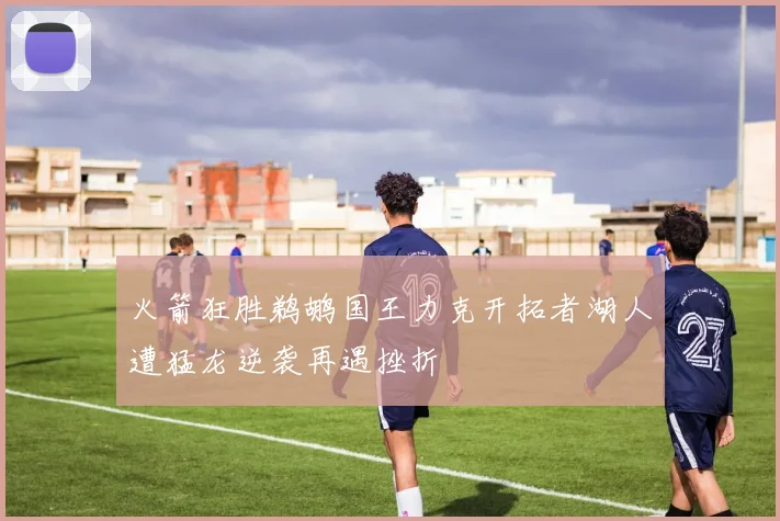 火箭狂胜鹈鹕国王力克开拓者湖人遭猛龙逆袭再遇挫折