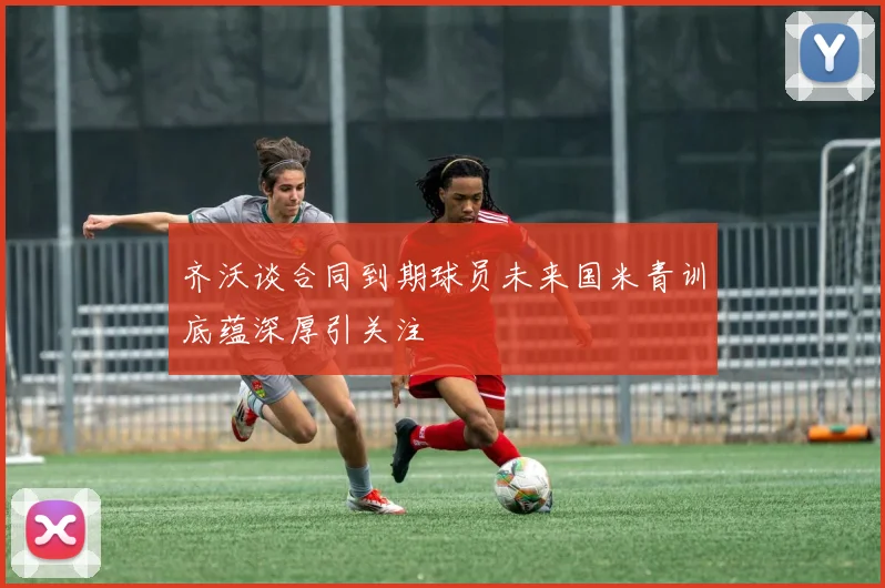 齐沃谈合同到期球员未来国米青训底蕴深厚引关注