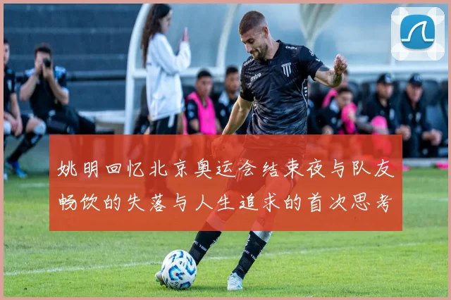 姚明回忆北京奥运会结束夜与队友畅饮的失落与人生追求的首次思考