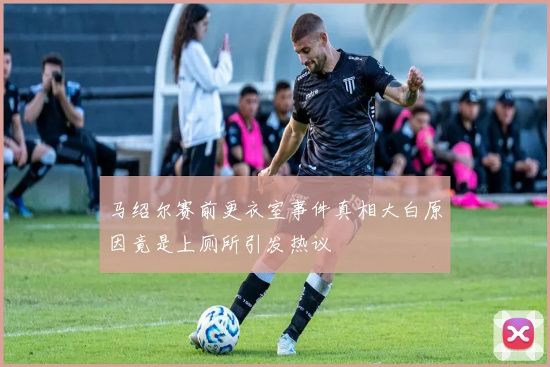 马绍尔赛前更衣室事件真相大白原因竟是上厕所引发热议