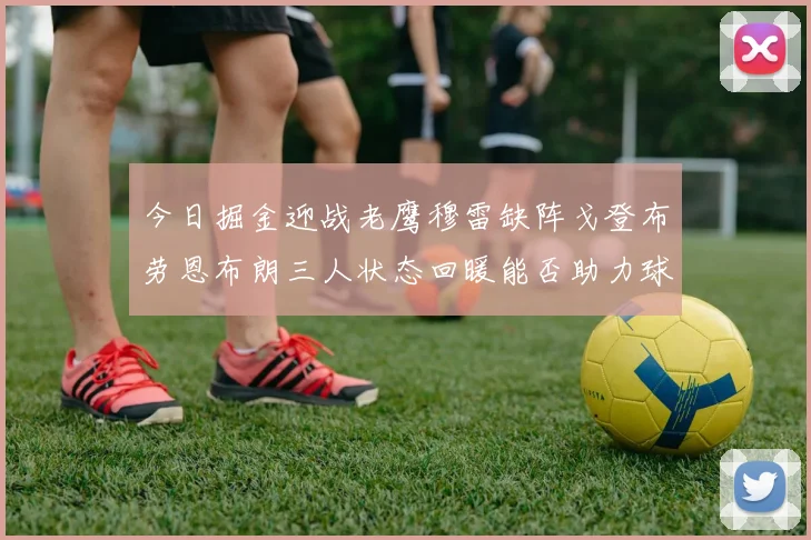 今日掘金迎战老鹰穆雷缺阵戈登布劳恩布朗三人状态回暖能否助力球队取胜