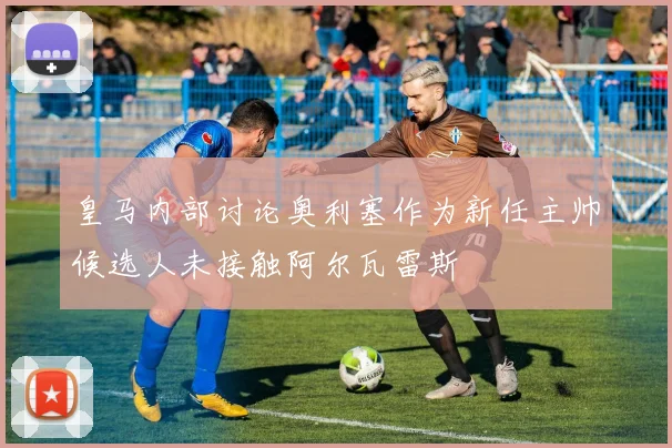 皇马内部讨论奥利塞作为新任主帅候选人未接触阿尔瓦雷斯