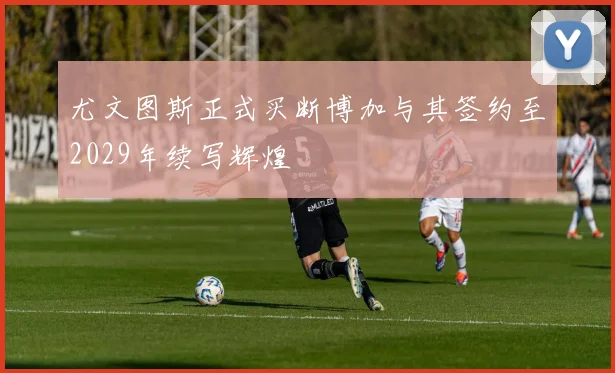 尤文图斯正式买断博加与其签约至2029年续写辉煌
