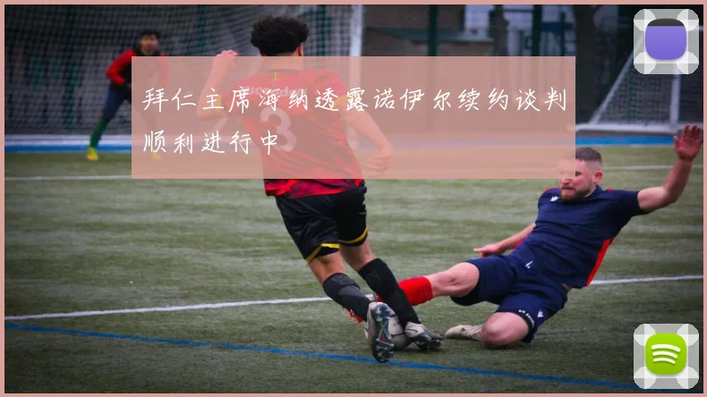 拜仁主席海纳透露诺伊尔续约谈判顺利进行中