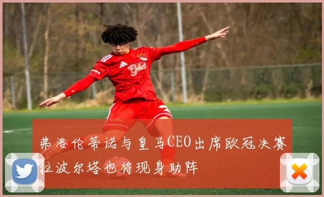 弗洛伦蒂诺与皇马CEO出席欧冠决赛拉波尔塔也将现身助阵