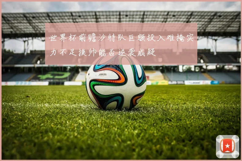 世界杯前瞻沙特队巨额投入难掩实力不足换帅能否逆袭成疑