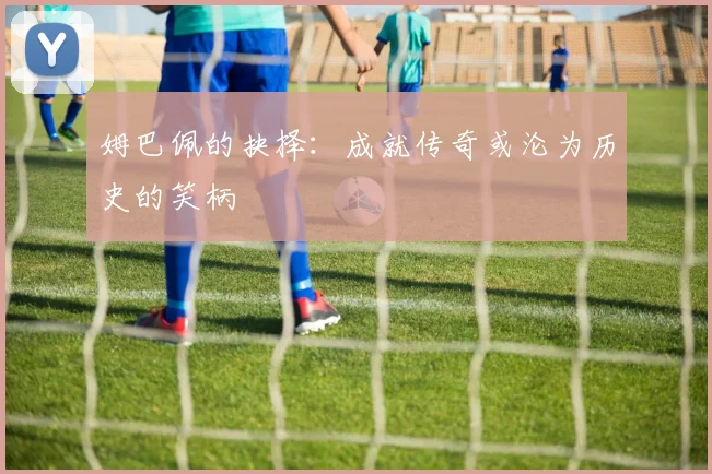 姆巴佩的抉择：成就传奇或沦为历史的笑柄