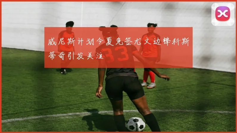 威尼斯计划今夏免签尤文边锋科斯蒂奇引发关注