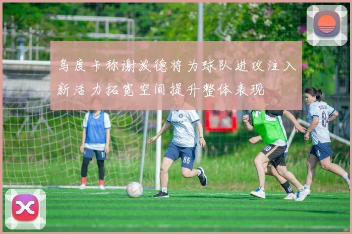 乌度卡称谢泼德将为球队进攻注入新活力拓宽空间提升整体表现