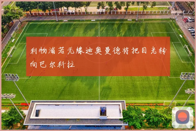 利物浦若无缘迪奥曼德将把目光转向巴尔科拉
