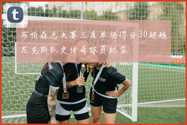 布伦森总决赛三度单场得分30超越尼克斯队史传奇球员纪录