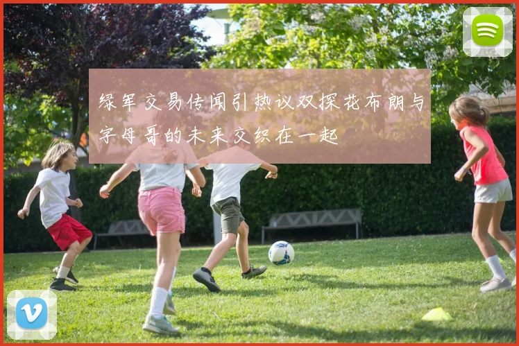 绿军交易传闻引热议双探花布朗与字母哥的未来交织在一起