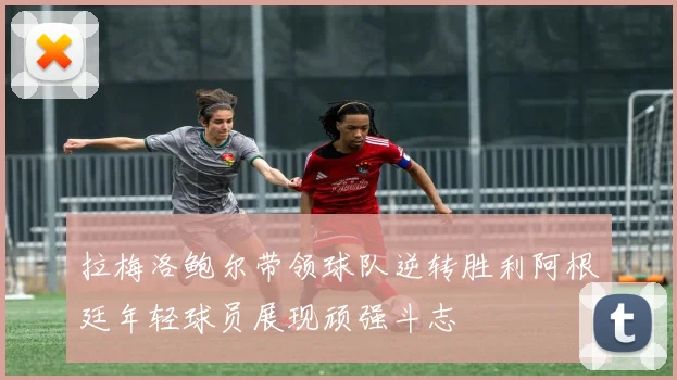 拉梅洛鲍尔带领球队逆转胜利阿根廷年轻球员展现顽强斗志