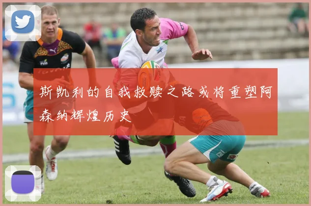 斯凯利的自我救赎之路或将重塑阿森纳辉煌历史