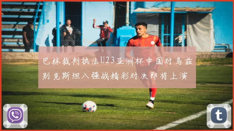 巴林裁判执法U23亚洲杯中国对乌兹别克斯坦八强战精彩对决即将上演